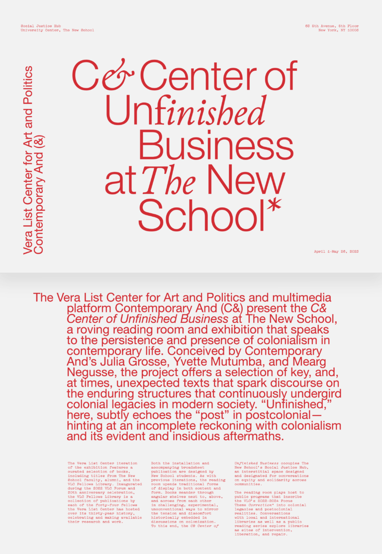Red text on a white background: C& Center of Unfinished Business at The New School Vera List Center for Art and Politics Contemporary And (C&) Social Justic Hub, University Center, The New School 63 5th Avenue, 5th Floor, New York, NY 10003 April 1–May 26, 2023 The Vera List Center for Art and Politics and multimedia platform Contemporary And (C&) present the C& Center of Unfinished Business at The New School, a roving reading room and exhibition that speaks to the persistence and presence of colonialism in contemporary life. Conceived by Contemporary And’s Julia Grosse, Yvette Mutumba, and Mearg Negusse, the project offers a selection of key, and, at times, unexpected texts that spark discourse on the enduring structures that continuously undergird colonial legacies in modern society. “Unfinished,” here, subtly echoes the “post” in postcolonial—hinting at an incomplete reckoning with colonialism and its evident and insidious aftermaths. The Vera List Center iteration of the exhibition features a curated selection of books, including titles from The New School faculty, alumni, and the VLC Fellows Library. Inaugurated during the 2022 VLC Forum and 30th anniversary celebration, the VLC Fellows Library is a collection of publications by each of the forty-four fellows the Vera List Center has hosted over its thirty-year history, celebrating and making available their research and work. Both the installation and accompanying broadsheet publication are designed by New School students. As with previous iterations, the reading room upends traditional forms of display in both content and form. Books meander through angular shelves next to, above, and across from each other in challenging, experimental, unconventional ways to mirror the tension and discomfort historically embedded in discussions on colonization. To this end, the C& Center of Unfinished Business occupies The New School’s Social Justice Hub, an interstitial space designed and designated for conversations on equity and solidarity across communities. The reading room plays host to public programs that inscribe the VLC’s 2022–2024 Focus Theme Correction* into colonial legacies and postcolonial realities. Conversations with local and international libraries as well as a public reading series explore libraries as sites of intervention, liberation, and repair.